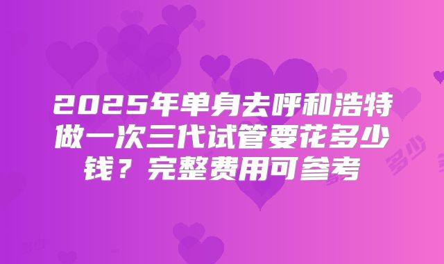 2025年单身去呼和浩特做一次三代试管要花多少钱?完整费用可参考