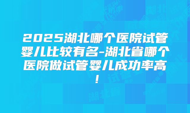 2025湖北哪个医院试管婴儿比较有名-湖北省哪个医院做试管婴儿成功率高!