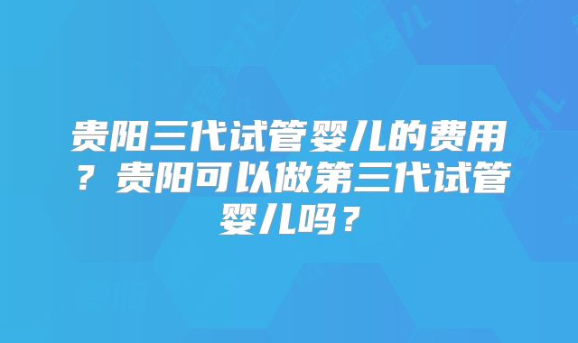 贵阳三代试管婴儿的费用？贵阳可以做第三代试管婴儿吗？