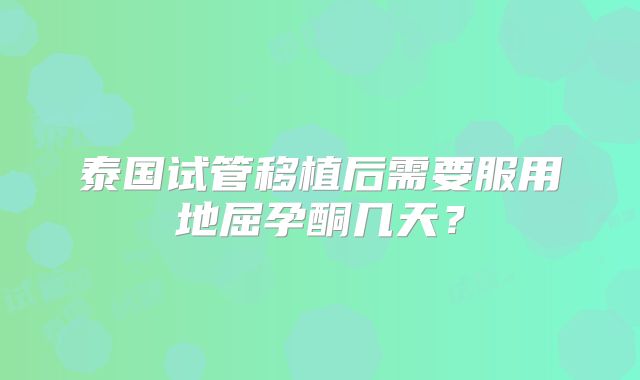 泰国试管移植后需要服用地屈孕酮几天？