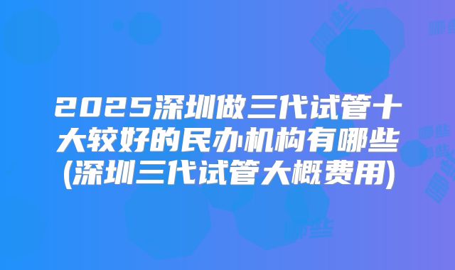 2025深圳做三代试管十大较好的民办机构有哪些(深圳三代试管大概费用)