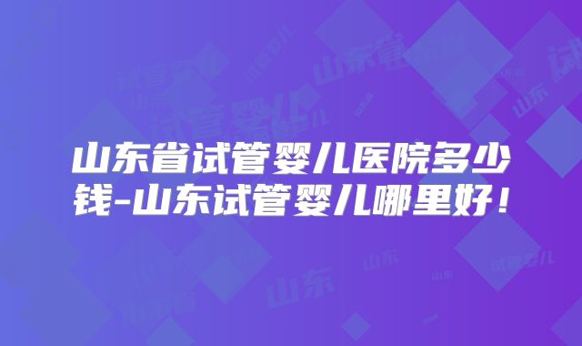 山东省试管婴儿医院多少钱-山东试管婴儿哪里好！