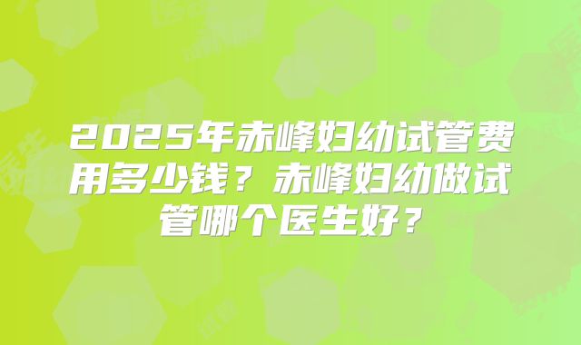2025年赤峰妇幼试管费用多少钱?赤峰妇幼做试管哪个医生好?