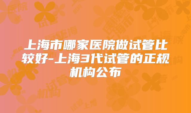 上海市哪家医院做试管比较好-上海3代试管的正规机构公布