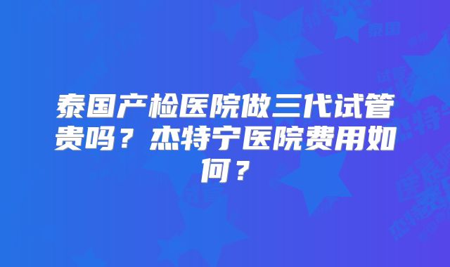 泰国产检医院做三代试管贵吗？杰特宁医院费用如何？