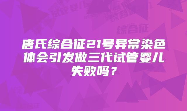 唐氏综合征21号异常染色体会引发做三代试管婴儿失败吗？
