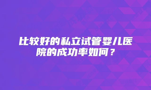 比较好的私立试管婴儿医院的成功率如何？