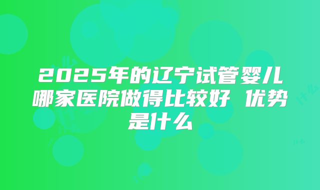 2025年的辽宁试管婴儿哪家医院做得比较好 优势是什么