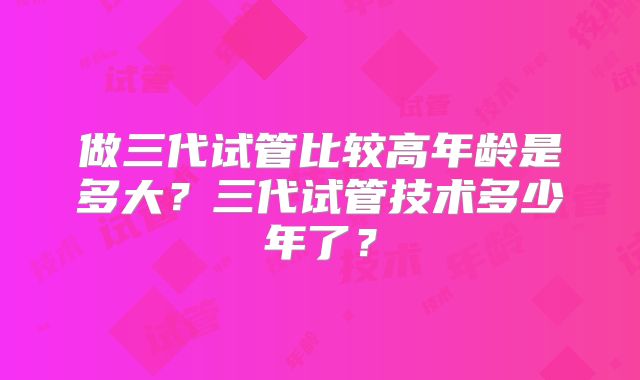 做三代试管比较高年龄是多大?三代试管技术多少年了?