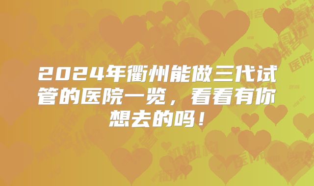 2024年衢州能做三代试管的医院一览,看看有你想去的吗!