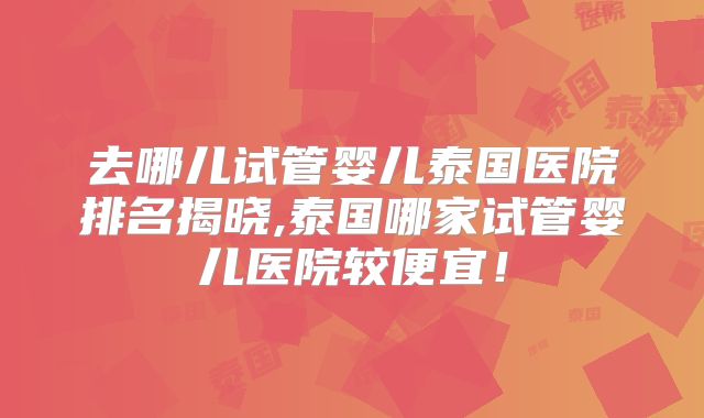 去哪儿试管婴儿泰国医院排名揭晓,泰国哪家试管婴儿医院较便宜！