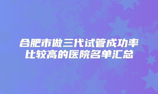 合肥市做三代试管成功率比较高的医院名单汇总