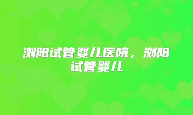 浏阳试管婴儿医院，浏阳试管婴儿