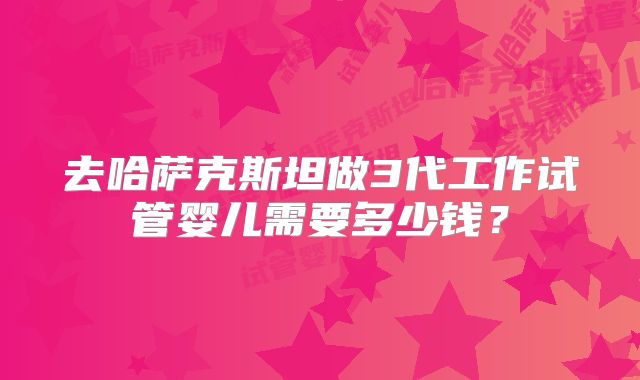 去哈萨克斯坦做3代工作试管婴儿需要多少钱？