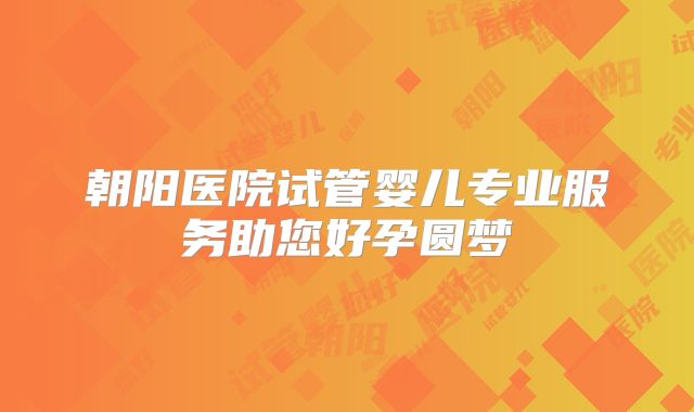 朝阳医院试管婴儿专业服务助您好孕圆梦