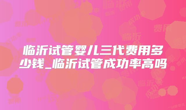 临沂试管婴儿三代费用多少钱_临沂试管成功率高吗