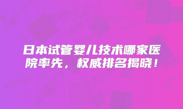 日本试管婴儿技术哪家医院率先,权威排名揭晓!