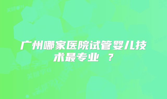 广州哪家医院试管婴儿技术最专业 ？