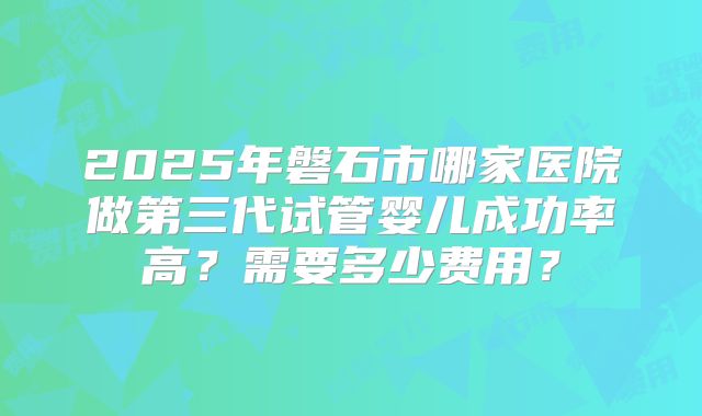 2025年磐石市哪家医院做第三代试管婴儿成功率高？需要多少费用？