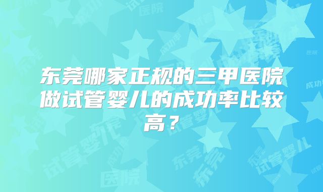 东莞哪家正规的三甲医院做试管婴儿的成功率比较高？