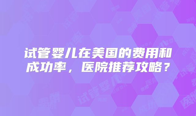 试管婴儿在美国的费用和成功率,医院推荐攻略?