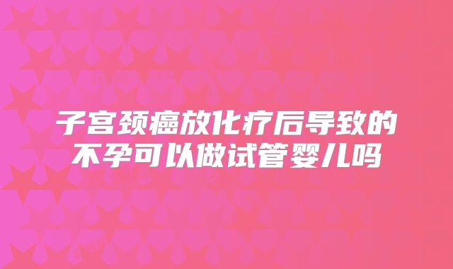子宫颈癌放化疗后导致的不孕可以做试管婴儿吗