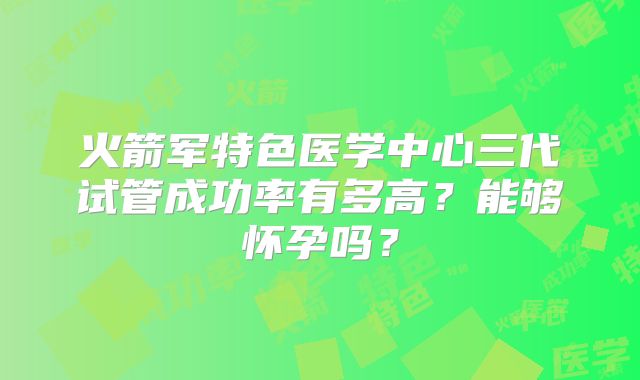 火箭军特色医学中心三代试管成功率有多高？能够怀孕吗？
