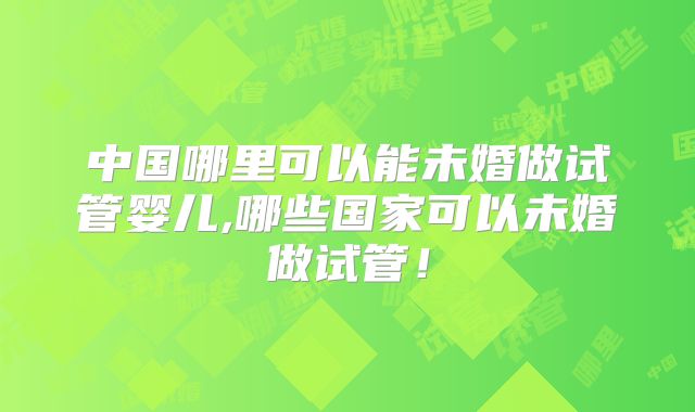 中国哪里可以能未婚做试管婴儿,哪些国家可以未婚做试管！