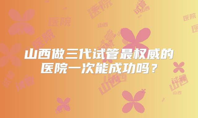 山西做三代试管最权威的医院一次能成功吗?