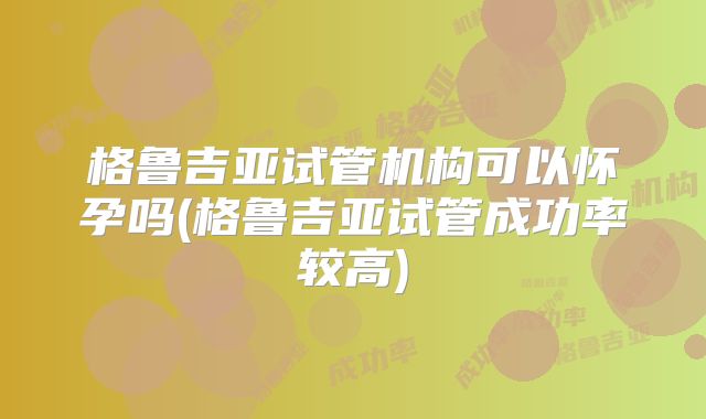 格鲁吉亚试管机构可以怀孕吗(格鲁吉亚试管成功率较高)