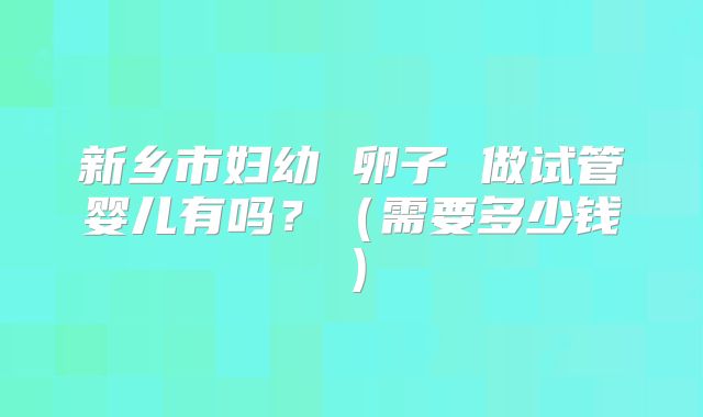 新乡市妇幼 卵子 做试管婴儿有吗？（需要多少钱）