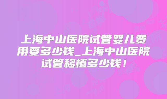 上海中山医院试管婴儿费用要多少钱_上海中山医院试管移植多少钱！