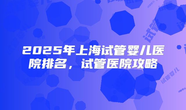 2025年上海试管婴儿医院排名,试管医院攻略