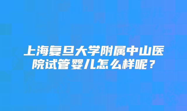 上海复旦大学附属中山医院试管婴儿怎么样呢？