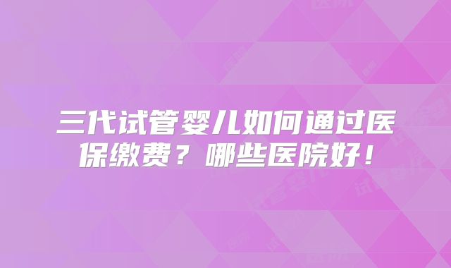 三代试管婴儿如何通过医保缴费?哪些医院好!