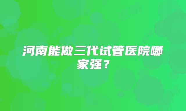 河南能做三代试管医院哪家强？
