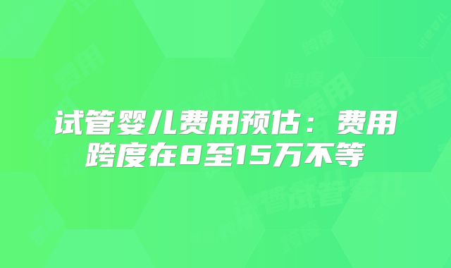 试管婴儿费用预估:费用跨度在8至15万不等