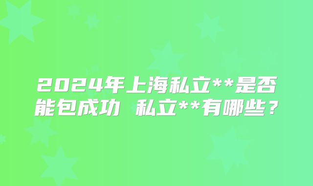 2024年上海私立**是否能包成功 私立**有哪些？