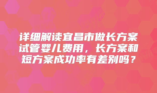 详细解读宜昌市做长方案试管婴儿费用，长方案和短方案成功率有差别吗？