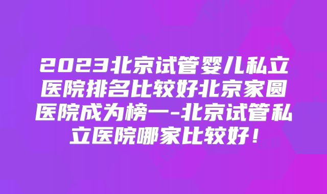 2023北京试管婴儿私立医院排名比较好北京家圆医院成为榜一-北京试管私立医院哪家比较好！