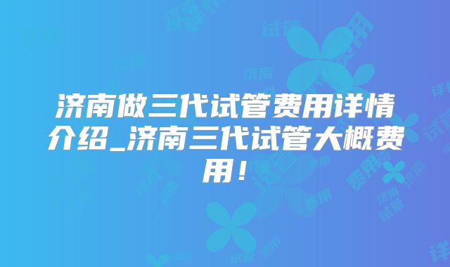 济南做三代试管费用详情介绍_济南三代试管大概费用！