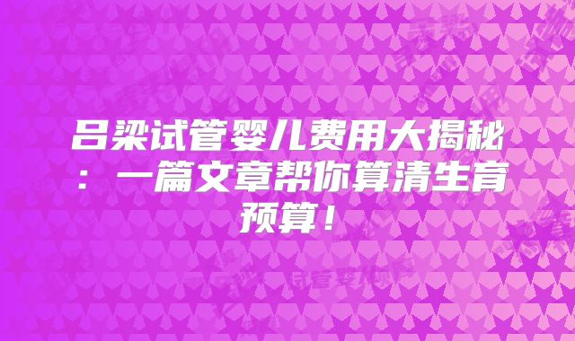 吕梁试管婴儿费用大揭秘：一篇文章帮你算清生育预算！
