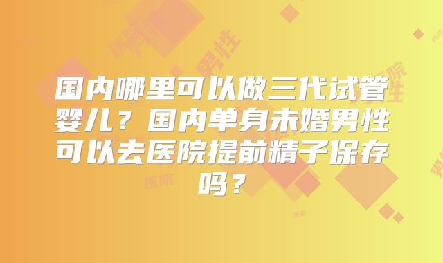 国内哪里可以做三代试管婴儿?国内单身未婚男性可以去医院提前精子保存吗?