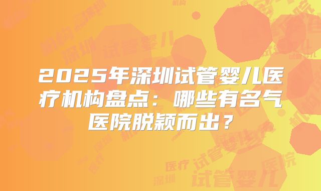 2025年深圳试管婴儿医疗机构盘点：哪些有名气医院脱颖而出？