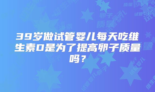 39岁做试管婴儿每天吃维生素D是为了提高卵子质量吗？