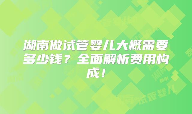 湖南做试管婴儿大概需要多少钱？全面解析费用构成！