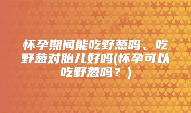 怀孕期间能吃野葱吗、吃野葱对胎儿好吗(怀孕可以吃野葱吗？)