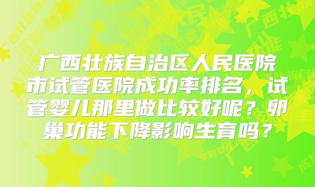 广西壮族自治区人民医院市试管医院成功率排名，试管婴儿那里做比较好呢？卵巢功能下降影响生育吗？