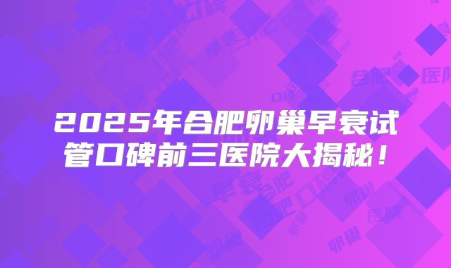 2025年合肥卵巢早衰试管口碑前三医院大揭秘！