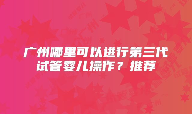 广州哪里可以进行第三代试管婴儿操作？推荐